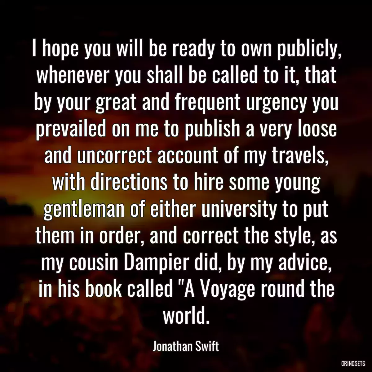 I hope you will be ready to own publicly, whenever you shall be called to it, that by your great and frequent urgency you prevailed on me to publish a very loose and uncorrect account of my travels, with directions to hire some young gentleman of either university to put them in order, and correct the style, as my cousin Dampier did, by my advice, in his book called \