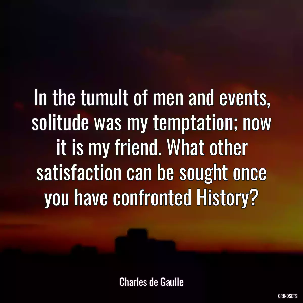 In the tumult of men and events, solitude was my temptation; now it is my friend. What other satisfaction can be sought once you have confronted History?