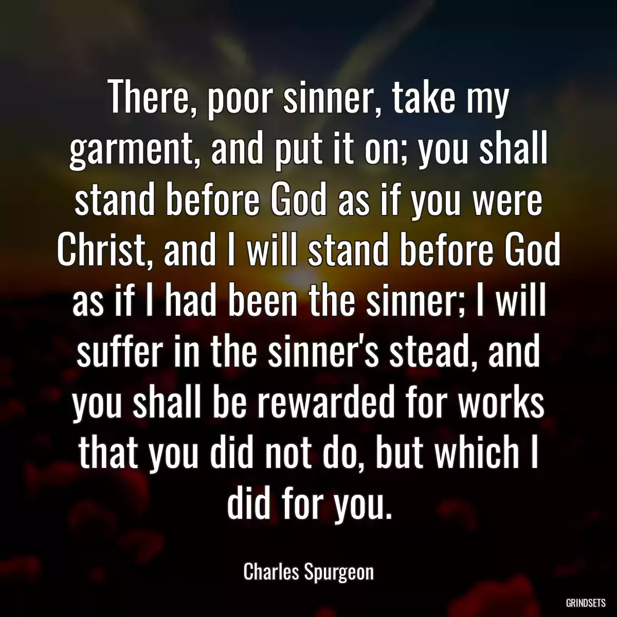 There, poor sinner, take my garment, and put it on; you shall stand before God as if you were Christ, and I will stand before God as if I had been the sinner; I will suffer in the sinner\'s stead, and you shall be rewarded for works that you did not do, but which I did for you.