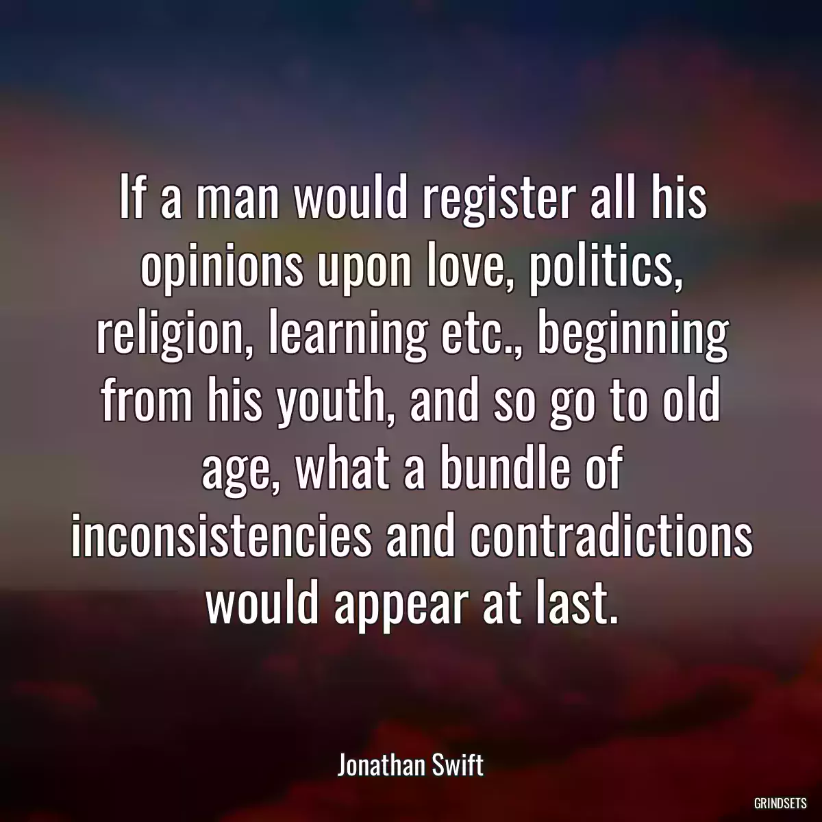 If a man would register all his opinions upon love, politics, religion, learning etc., beginning from his youth, and so go to old age, what a bundle of inconsistencies and contradictions would appear at last.