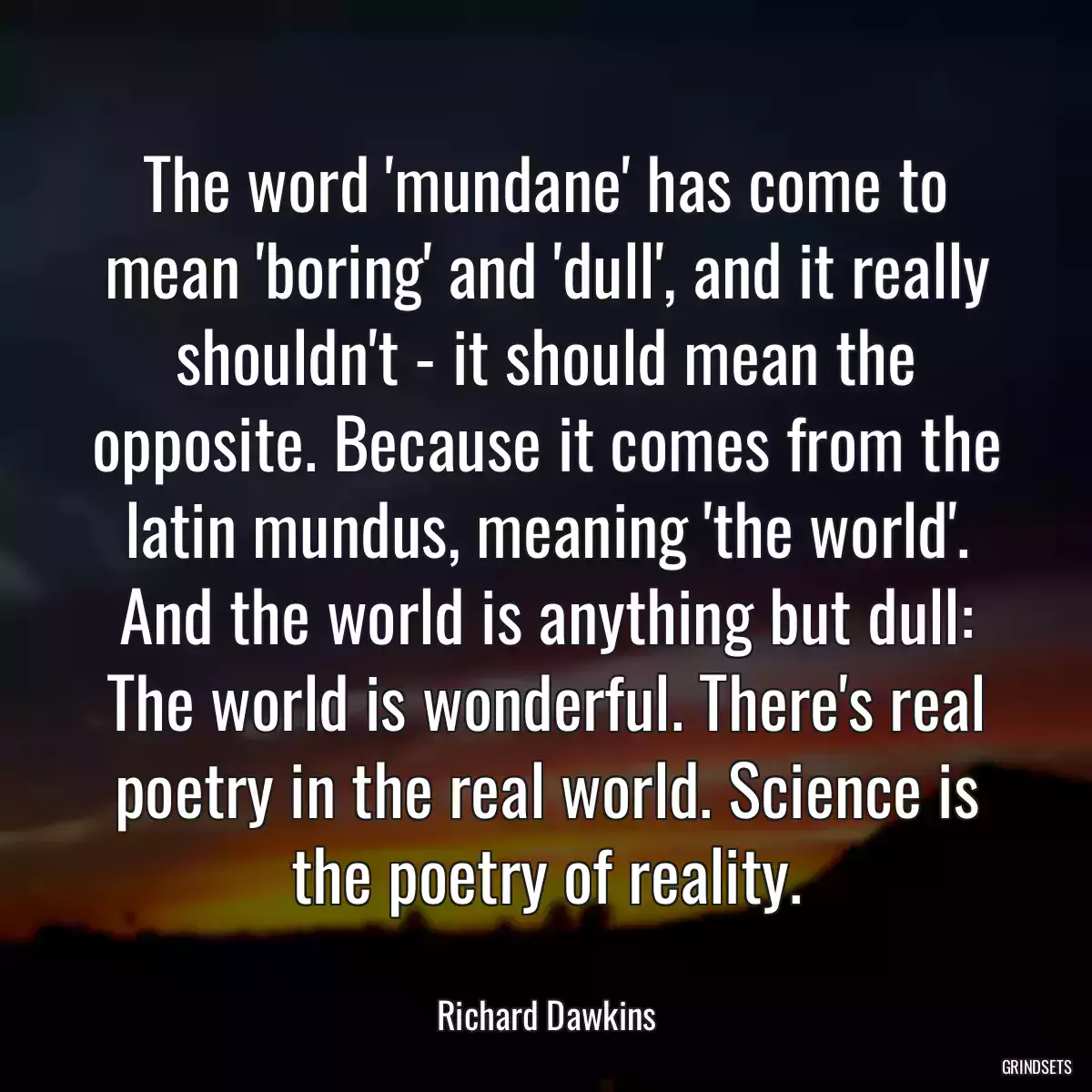 The word \'mundane\' has come to mean \'boring\' and \'dull\', and it really shouldn\'t - it should mean the opposite. Because it comes from the latin mundus, meaning \'the world\'. And the world is anything but dull: The world is wonderful. There\'s real poetry in the real world. Science is the poetry of reality.