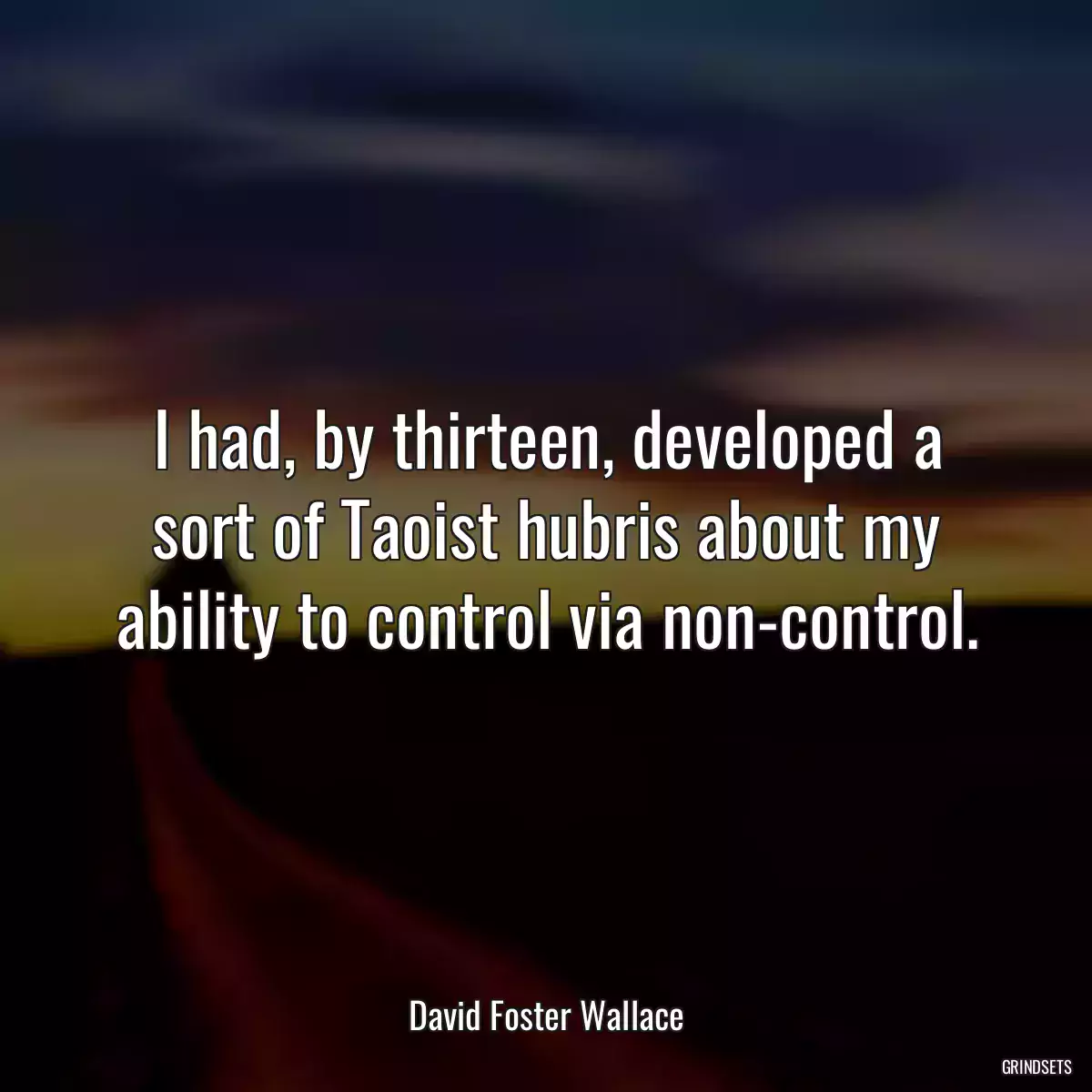 I had, by thirteen, developed a sort of Taoist hubris about my ability to control via non-control.