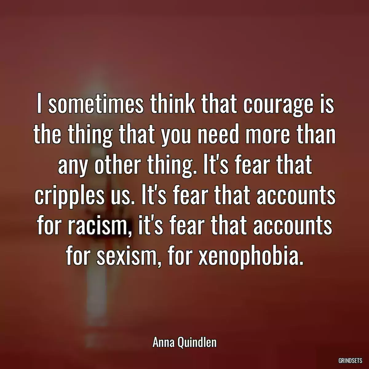 I sometimes think that courage is the thing that you need more than any other thing. It\'s fear that cripples us. It\'s fear that accounts for racism, it\'s fear that accounts for sexism, for xenophobia.