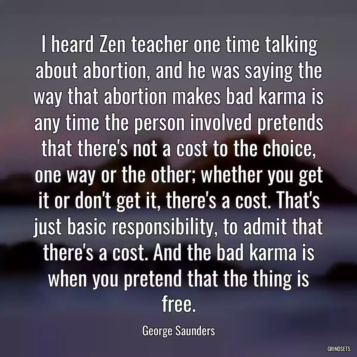 I heard Zen teacher one time talking about abortion, and he was saying the way that abortion makes bad karma is any time the person involved pretends that there\'s not a cost to the choice, one way or the other; whether you get it or don\'t get it, there\'s a cost. That\'s just basic responsibility, to admit that there\'s a cost. And the bad karma is when you pretend that the thing is free.