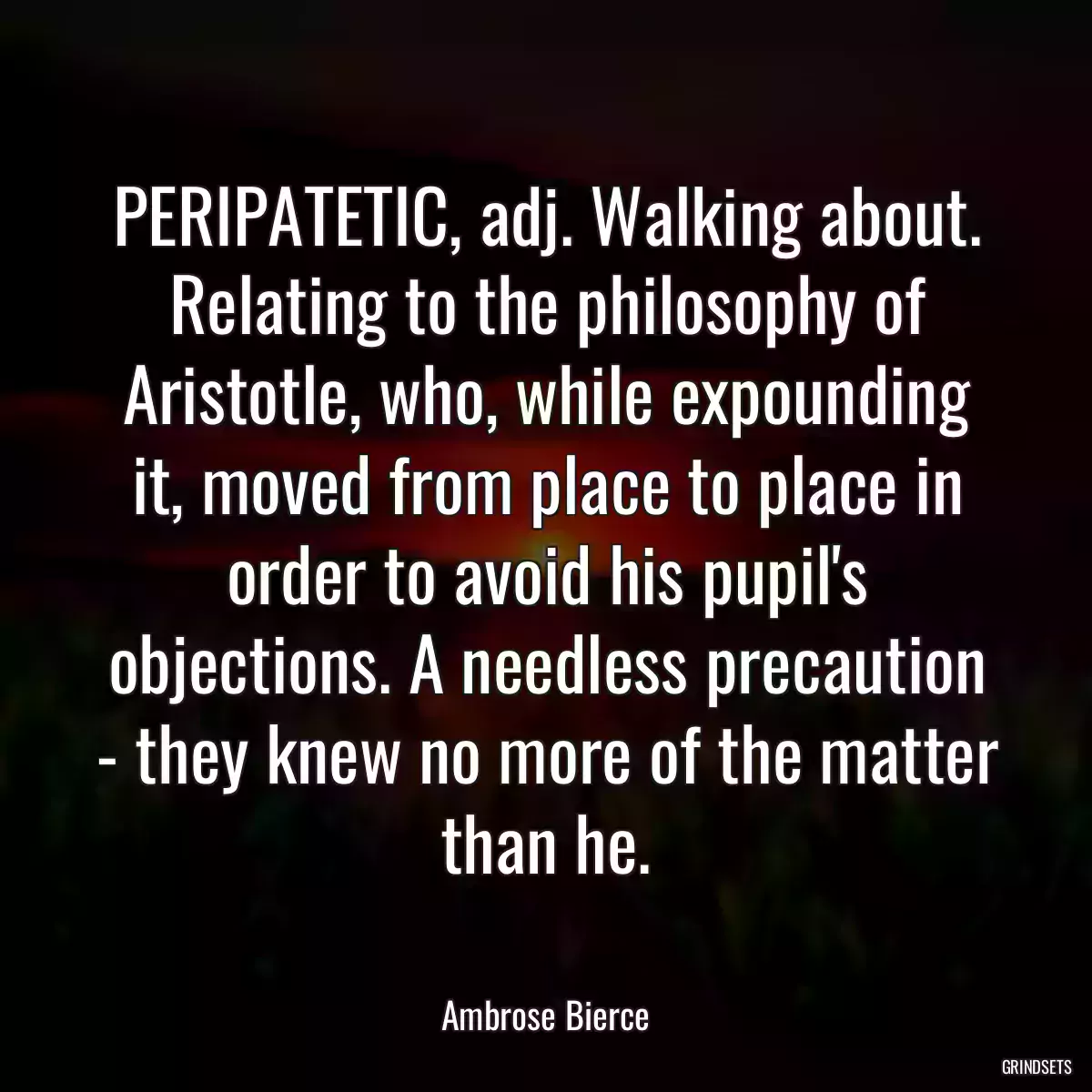 PERIPATETIC, adj. Walking about. Relating to the philosophy of Aristotle, who, while expounding it, moved from place to place in order to avoid his pupil\'s objections. A needless precaution - they knew no more of the matter than he.