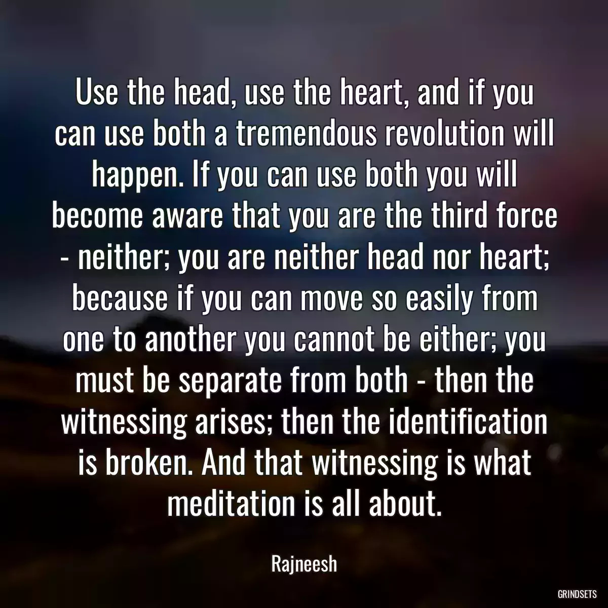 Use the head, use the heart, and if you can use both a tremendous revolution will happen. If you can use both you will become aware that you are the third force - neither; you are neither head nor heart; because if you can move so easily from one to another you cannot be either; you must be separate from both - then the witnessing arises; then the identification is broken. And that witnessing is what meditation is all about.