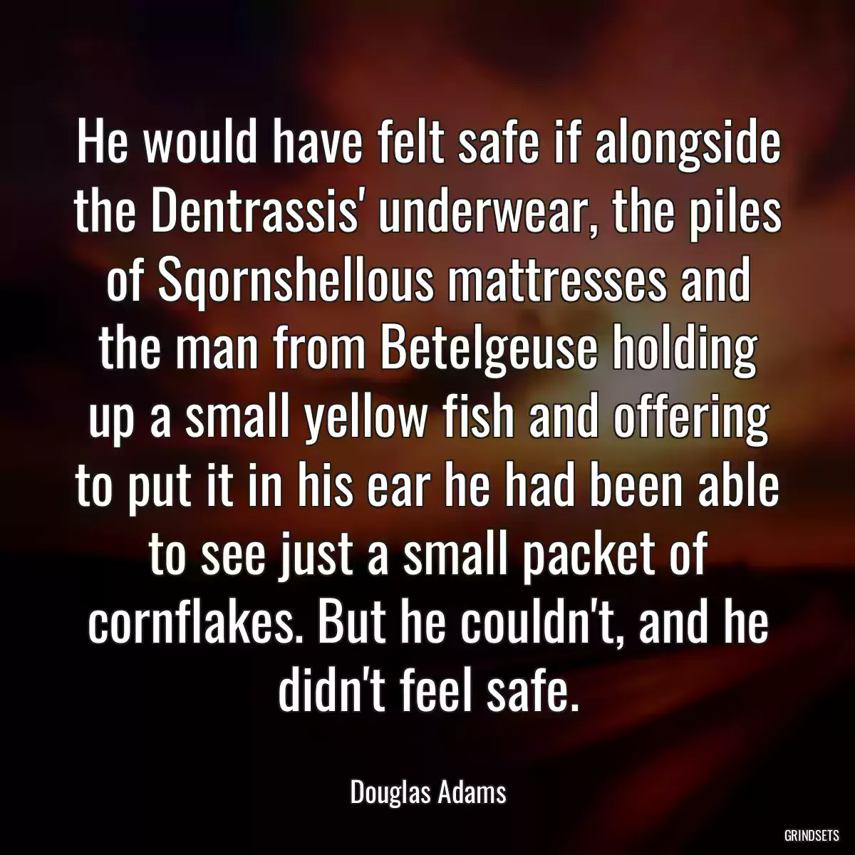 He would have felt safe if alongside the Dentrassis\' underwear, the piles of Sqornshellous mattresses and the man from Betelgeuse holding up a small yellow fish and offering to put it in his ear he had been able to see just a small packet of cornflakes. But he couldn\'t, and he didn\'t feel safe.