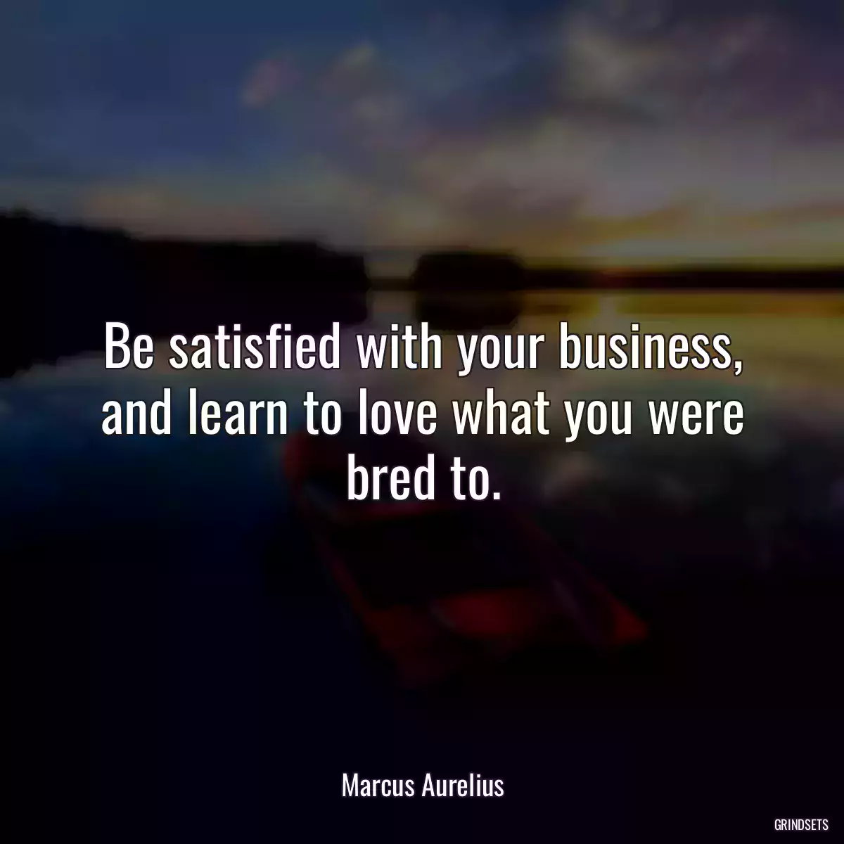 Be satisfied with your business, and learn to love what you were bred to.