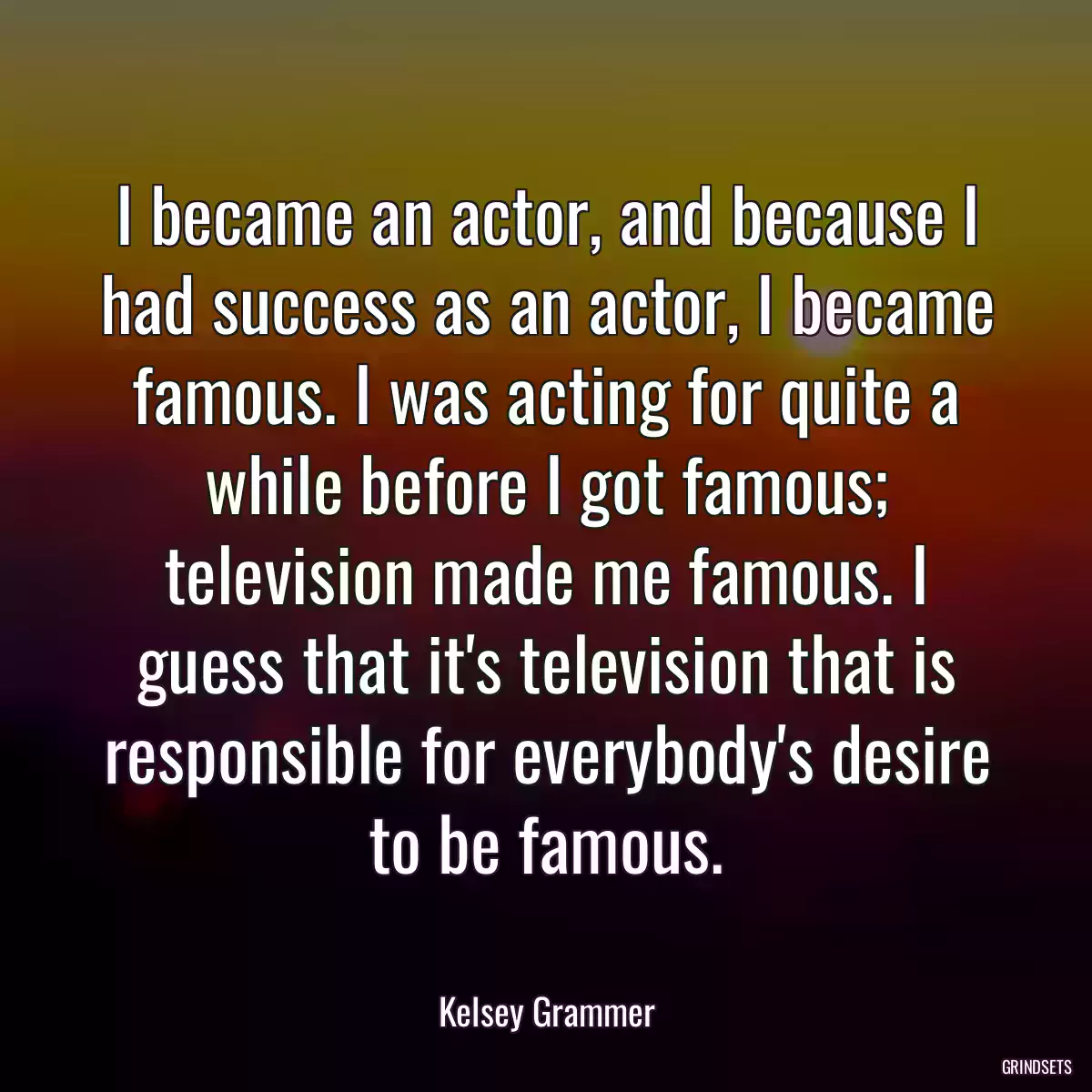 I became an actor, and because I had success as an actor, I became famous. I was acting for quite a while before I got famous; television made me famous. I guess that it\'s television that is responsible for everybody\'s desire to be famous.