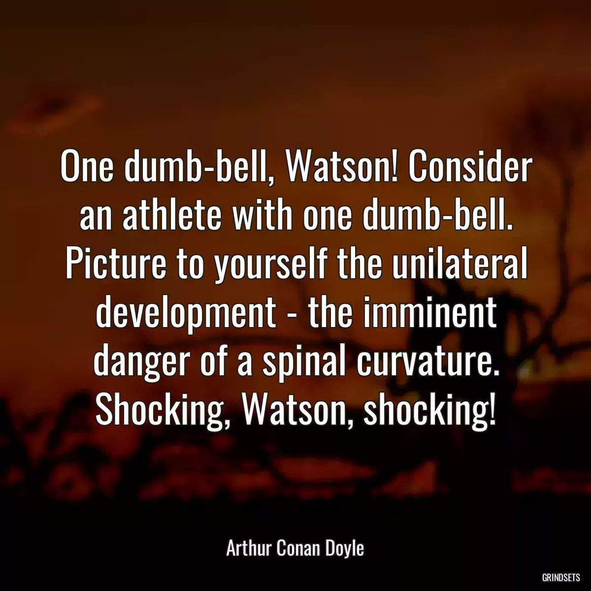 One dumb-bell, Watson! Consider an athlete with one dumb-bell. Picture to yourself the unilateral development - the imminent danger of a spinal curvature. Shocking, Watson, shocking!