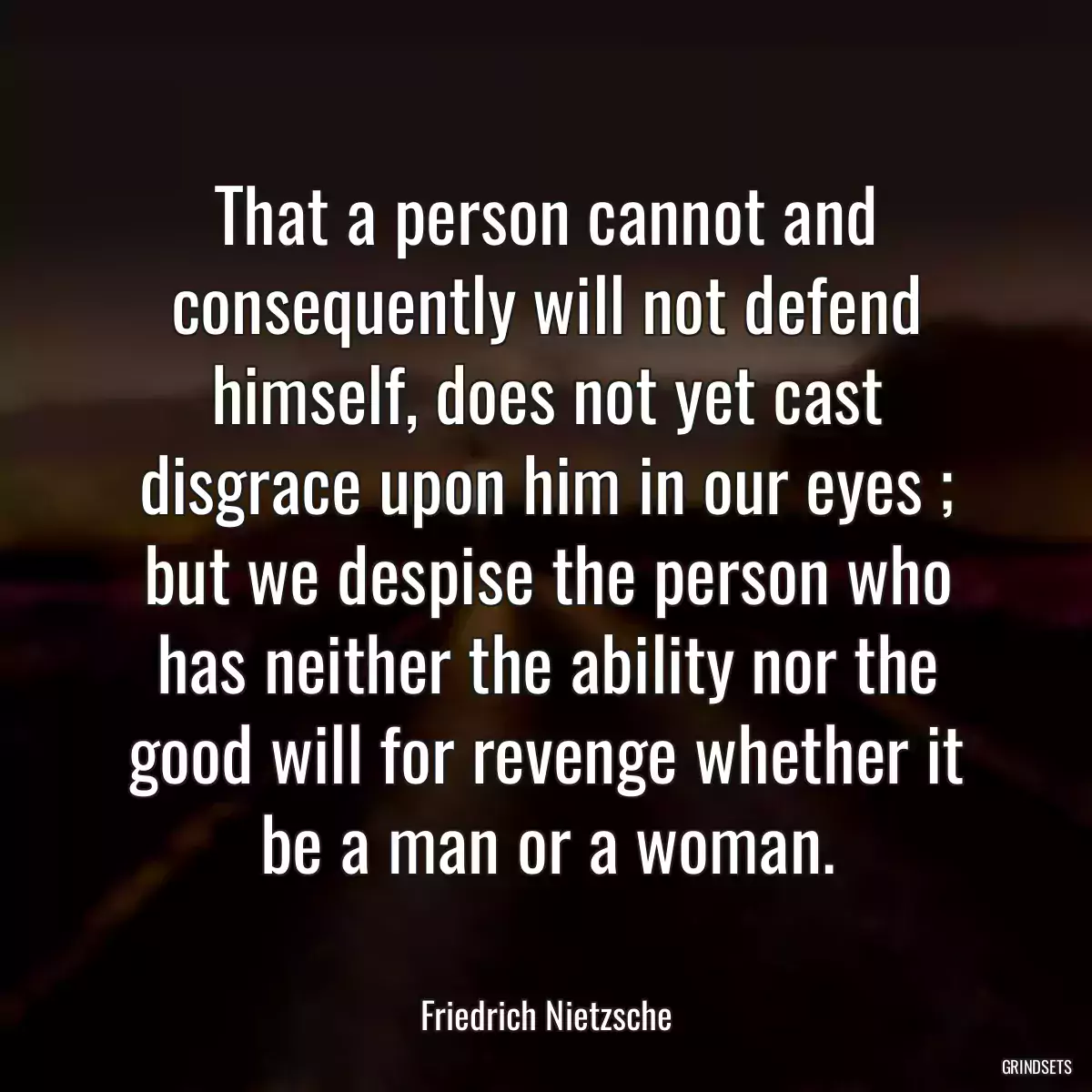 That a person cannot and consequently will not defend himself, does not yet cast disgrace upon him in our eyes ; but we despise the person who has neither the ability nor the good will for revenge whether it be a man or a woman.