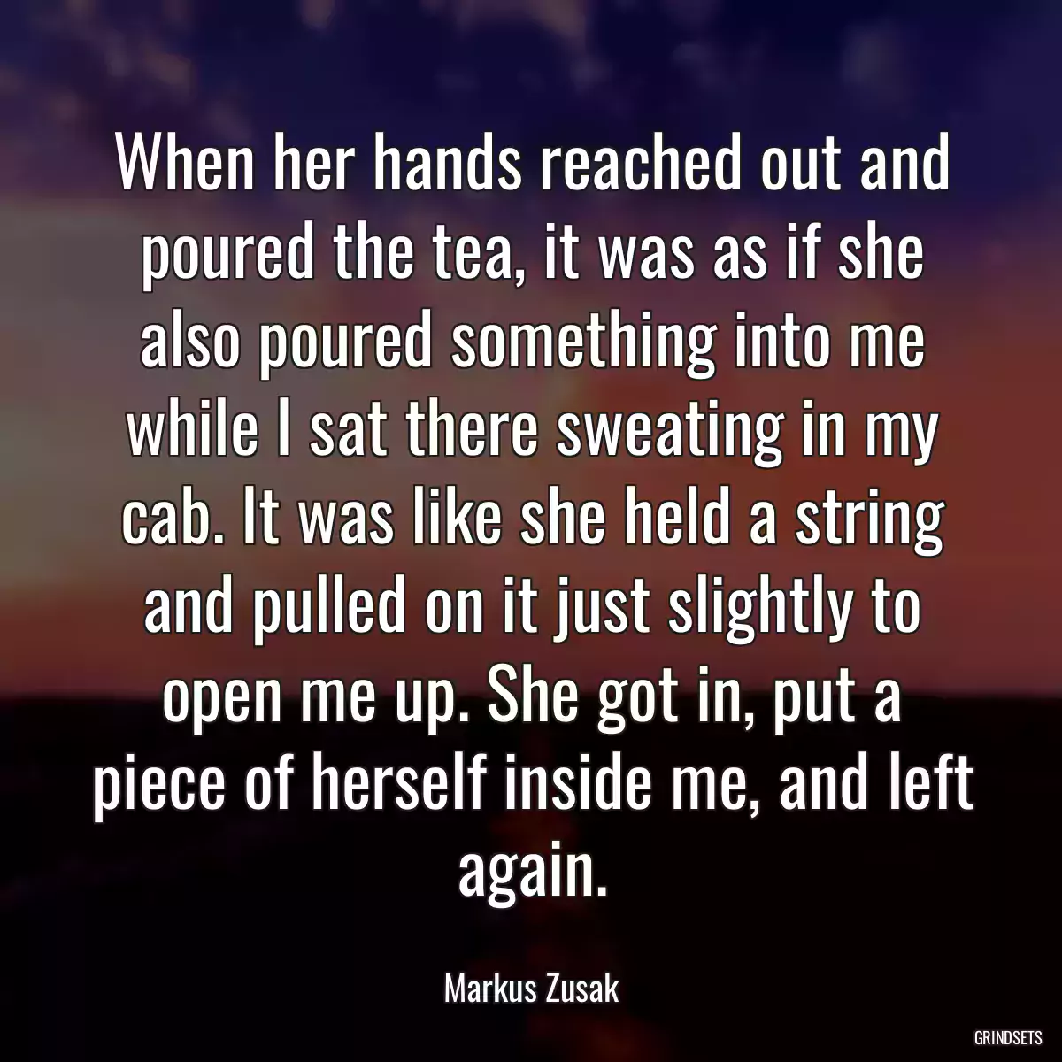 When her hands reached out and poured the tea, it was as if she also poured something into me while I sat there sweating in my cab. It was like she held a string and pulled on it just slightly to open me up. She got in, put a piece of herself inside me, and left again.