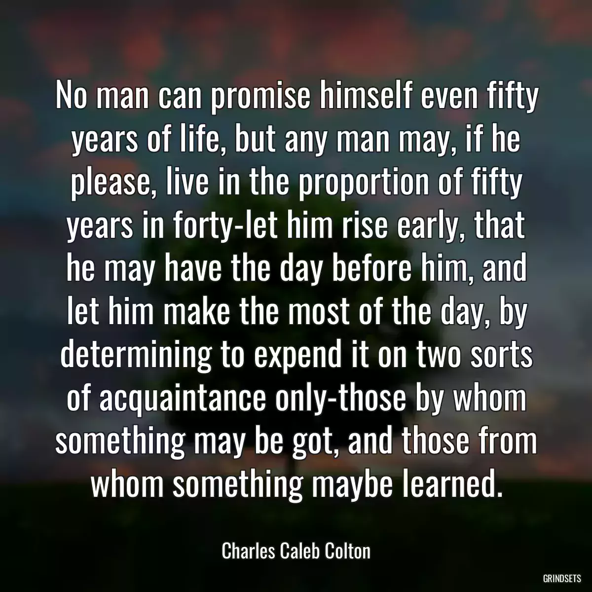 No man can promise himself even fifty years of life, but any man may, if he please, live in the proportion of fifty years in forty-let him rise early, that he may have the day before him, and let him make the most of the day, by determining to expend it on two sorts of acquaintance only-those by whom something may be got, and those from whom something maybe learned.