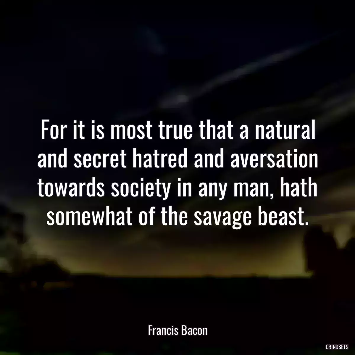 For it is most true that a natural and secret hatred and aversation towards society in any man, hath somewhat of the savage beast.