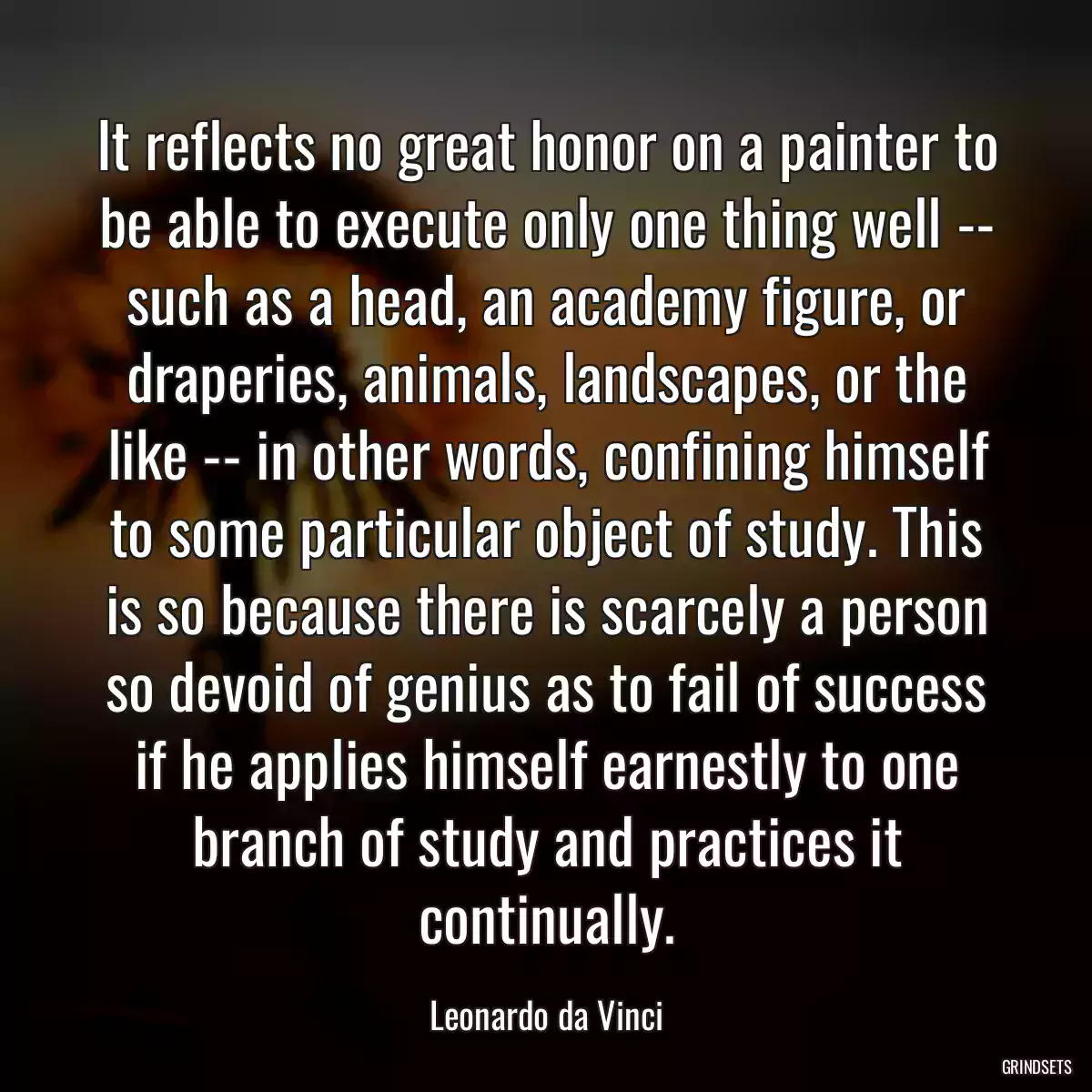 It reflects no great honor on a painter to be able to execute only one thing well -- such as a head, an academy figure, or draperies, animals, landscapes, or the like -- in other words, confining himself to some particular object of study. This is so because there is scarcely a person so devoid of genius as to fail of success if he applies himself earnestly to one branch of study and practices it continually.