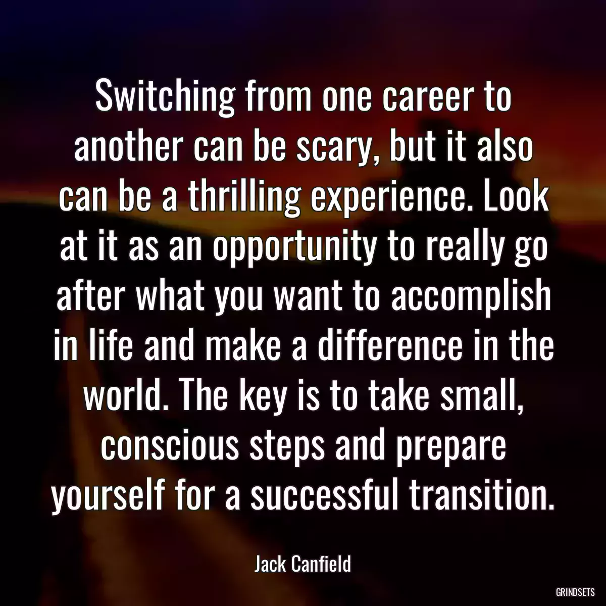 Switching from one career to another can be scary, but it also can be a thrilling experience. Look at it as an opportunity to really go after what you want to accomplish in life and make a difference in the world. The key is to take small, conscious steps and prepare yourself for a successful transition.