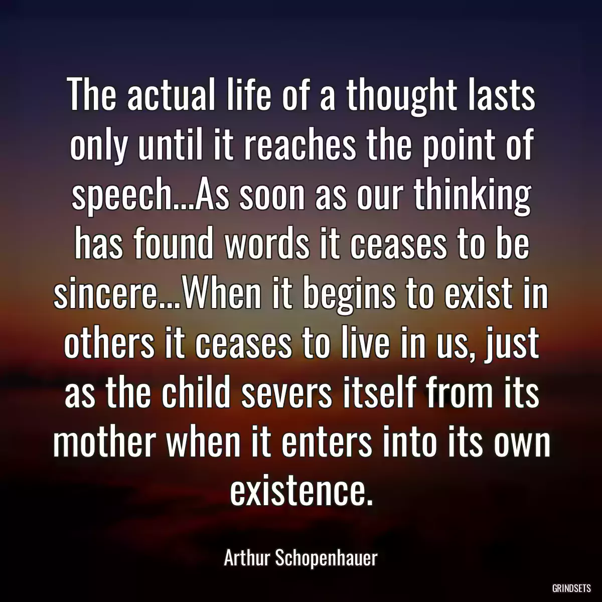 The actual life of a thought lasts only until it reaches the point of speech...As soon as our thinking has found words it ceases to be sincere...When it begins to exist in others it ceases to live in us, just as the child severs itself from its mother when it enters into its own existence.