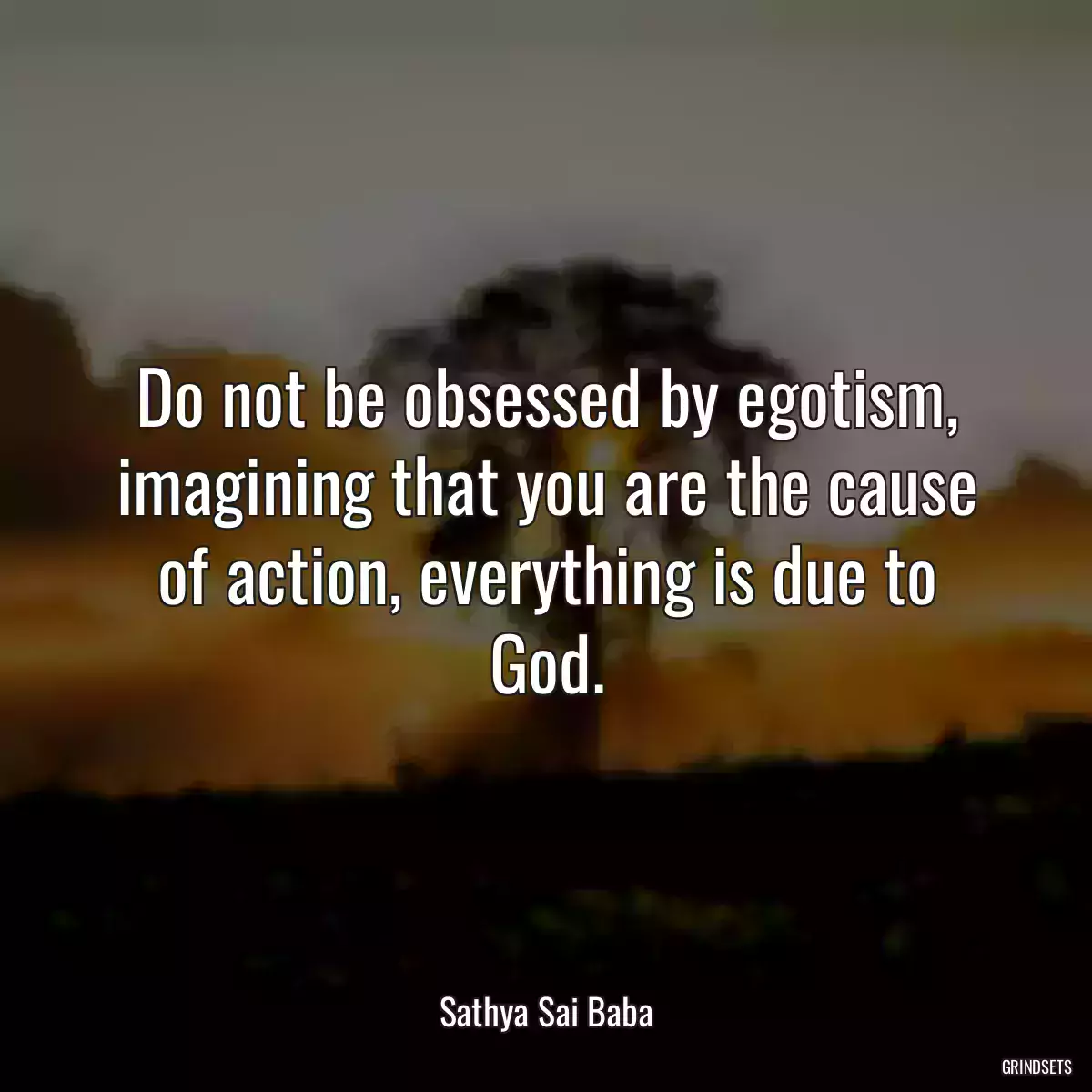 Do not be obsessed by egotism, imagining that you are the cause of action, everything is due to God.