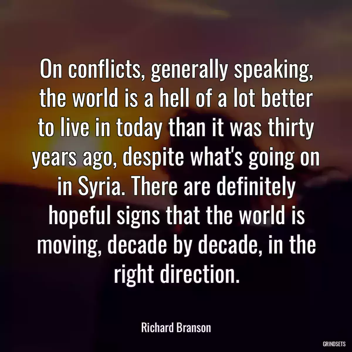 On conflicts, generally speaking, the world is a hell of a lot better to live in today than it was thirty years ago, despite what\'s going on in Syria. There are definitely hopeful signs that the world is moving, decade by decade, in the right direction.