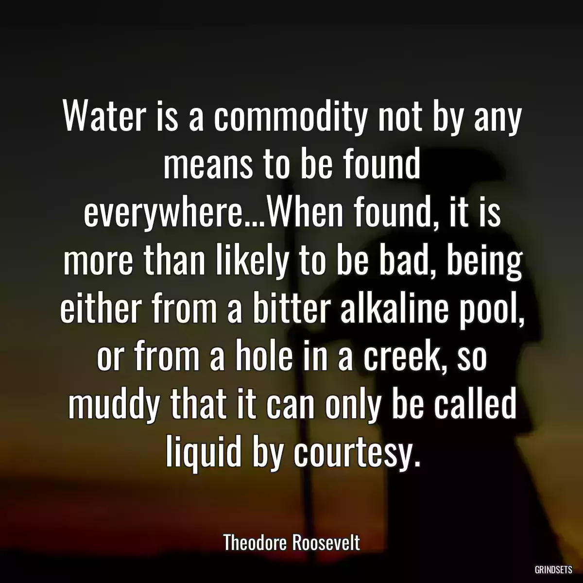 Water is a commodity not by any means to be found everywhere...When found, it is more than likely to be bad, being either from a bitter alkaline pool, or from a hole in a creek, so muddy that it can only be called liquid by courtesy.