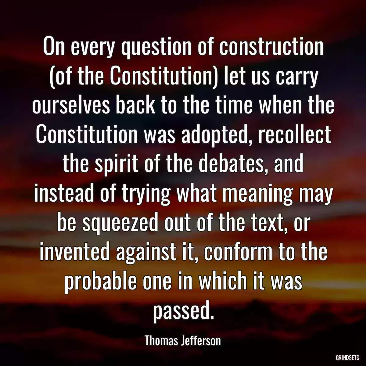 On every question of construction (of the Constitution) let us carry ourselves back to the time when the Constitution was adopted, recollect the spirit of the debates, and instead of trying what meaning may be squeezed out of the text, or invented against it, conform to the probable one in which it was passed.