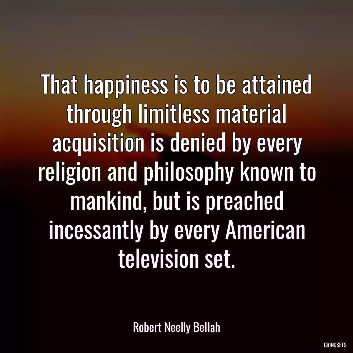 That happiness is to be attained through limitless material acquisition is denied by every religion and philosophy known to mankind, but is preached incessantly by every American television set.