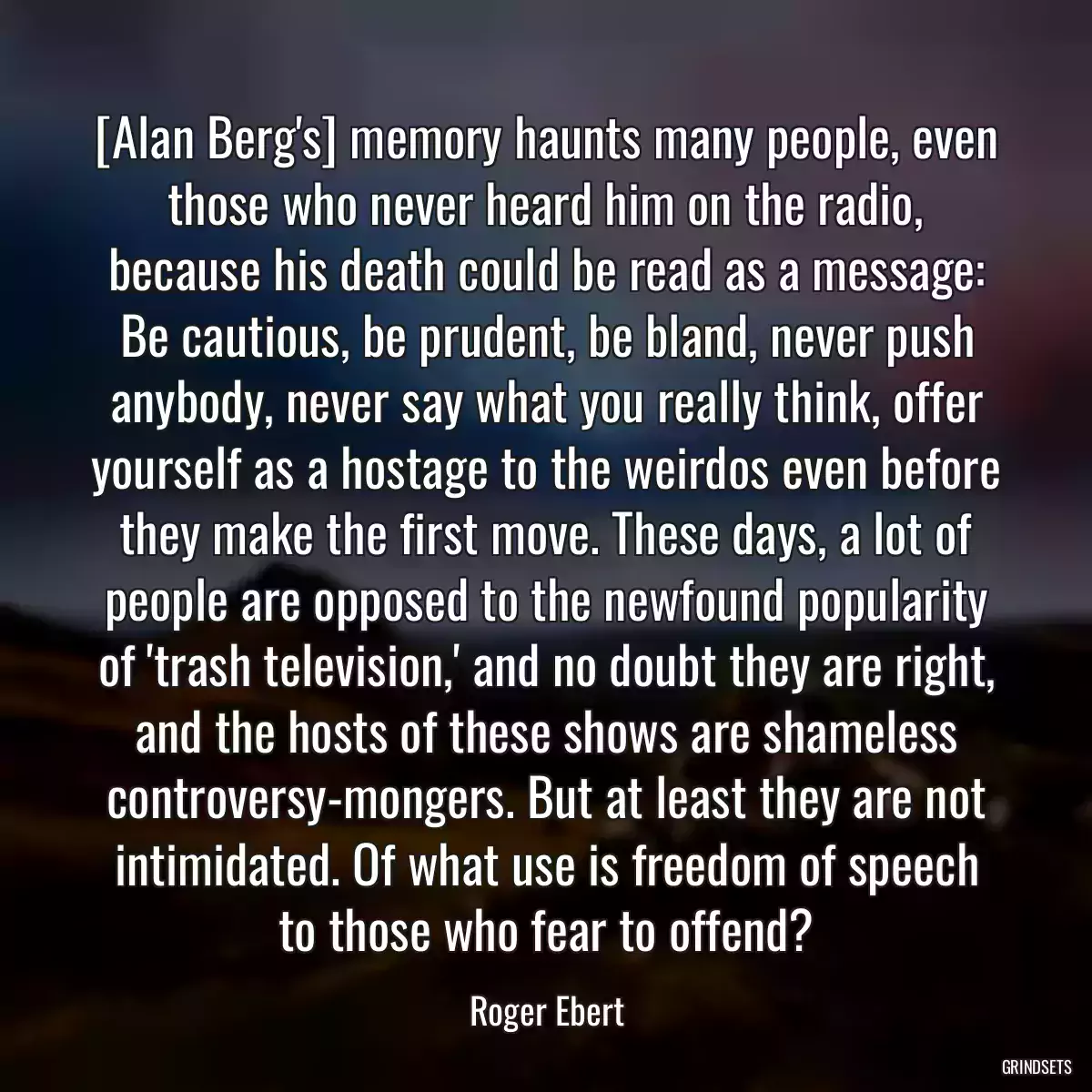 [Alan Berg\'s] memory haunts many people, even those who never heard him on the radio, because his death could be read as a message: Be cautious, be prudent, be bland, never push anybody, never say what you really think, offer yourself as a hostage to the weirdos even before they make the first move. These days, a lot of people are opposed to the newfound popularity of \'trash television,\' and no doubt they are right, and the hosts of these shows are shameless controversy-mongers. But at least they are not intimidated. Of what use is freedom of speech to those who fear to offend?