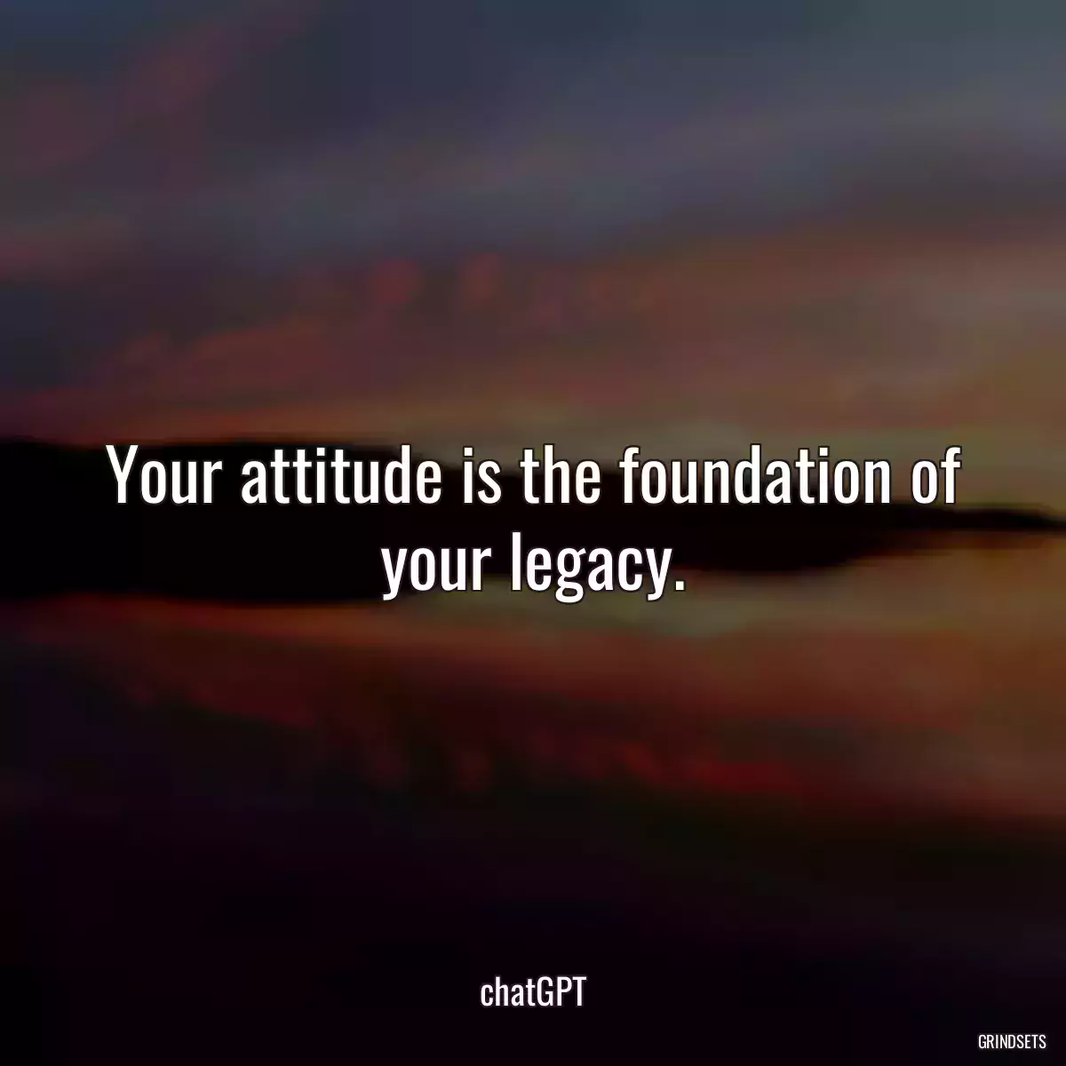 Your attitude is the foundation of your legacy.