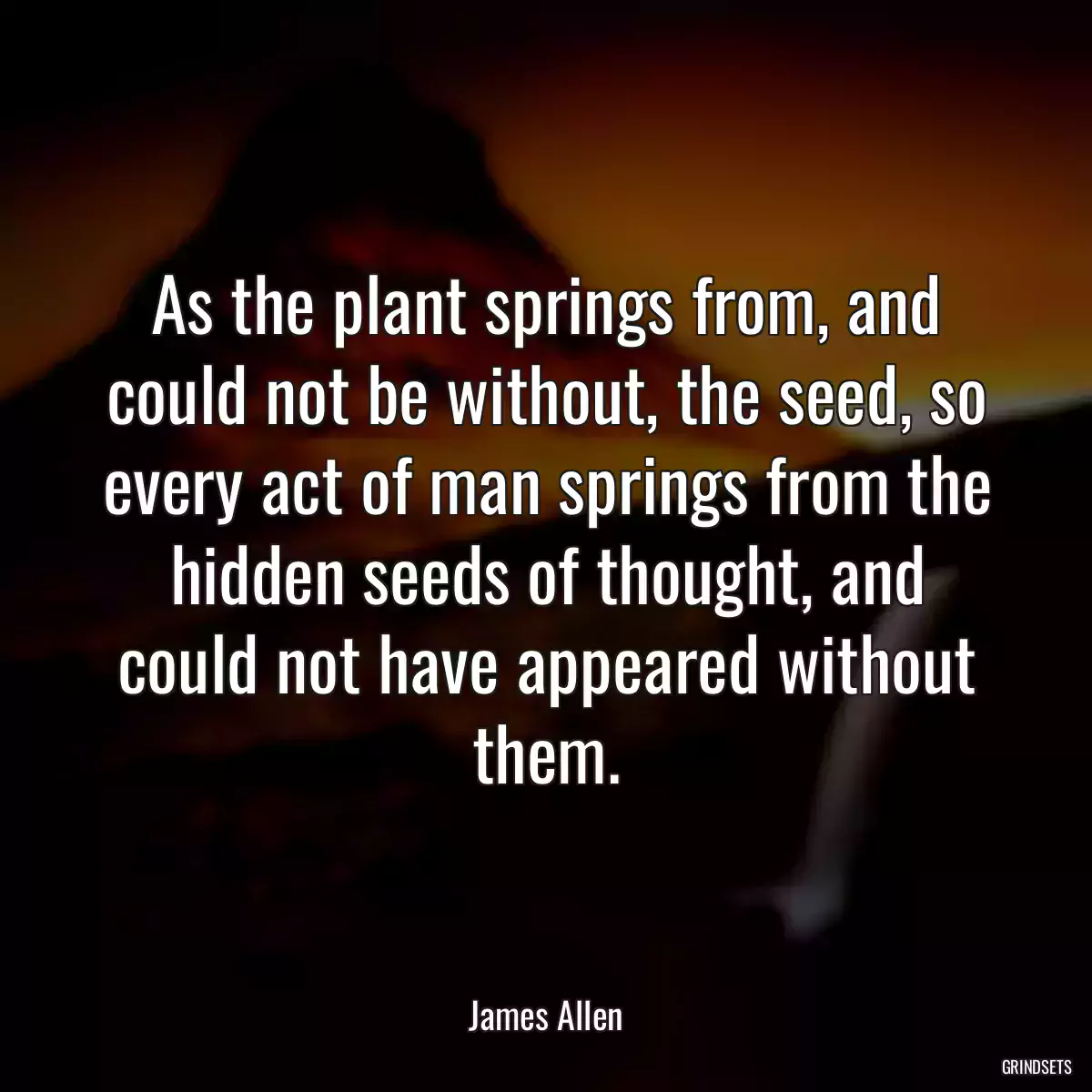 As the plant springs from, and could not be without, the seed, so every act of man springs from the hidden seeds of thought, and could not have appeared without them.