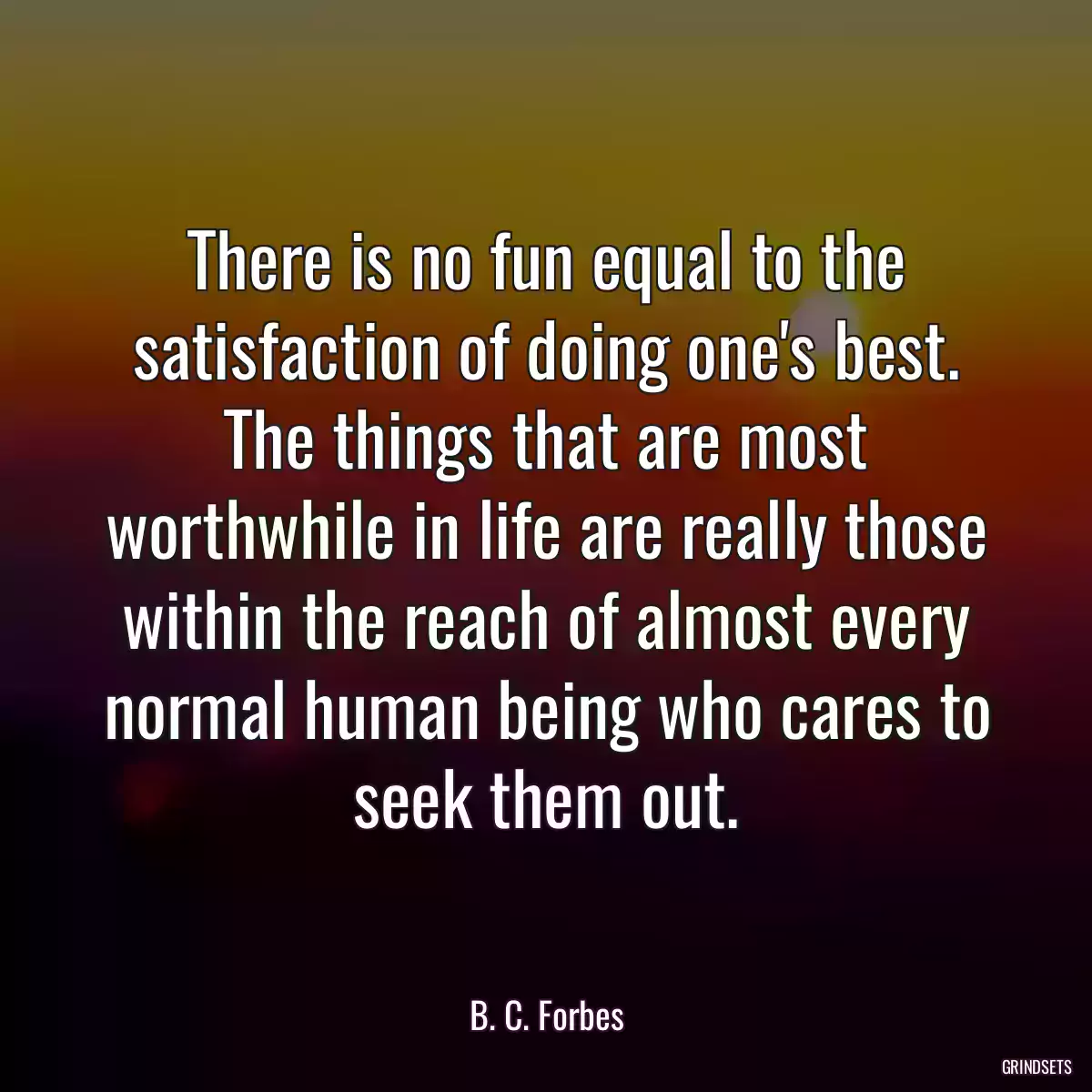 There is no fun equal to the satisfaction of doing one\'s best. The things that are most worthwhile in life are really those within the reach of almost every normal human being who cares to seek them out.