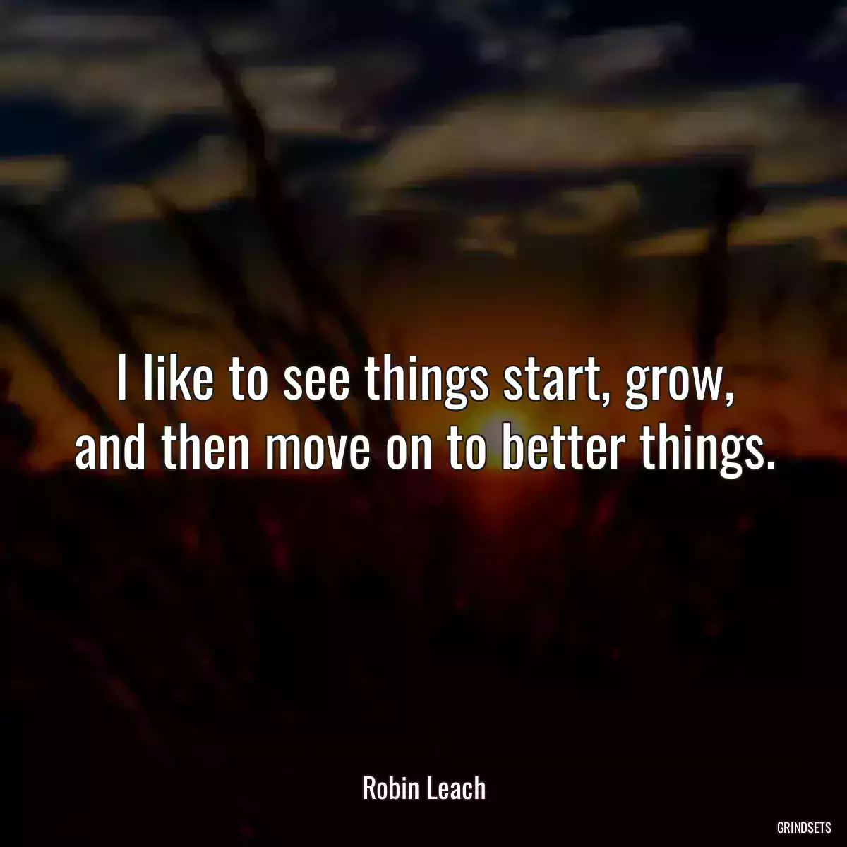 I like to see things start, grow, and then move on to better things.