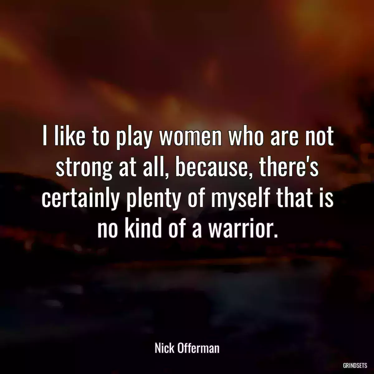 I like to play women who are not strong at all, because, there\'s certainly plenty of myself that is no kind of a warrior.