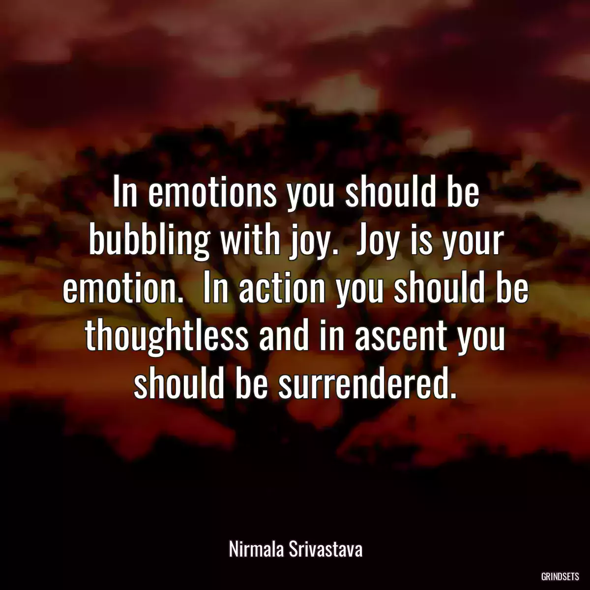 In emotions you should be bubbling with joy.  Joy is your emotion.  In action you should be thoughtless and in ascent you should be surrendered.