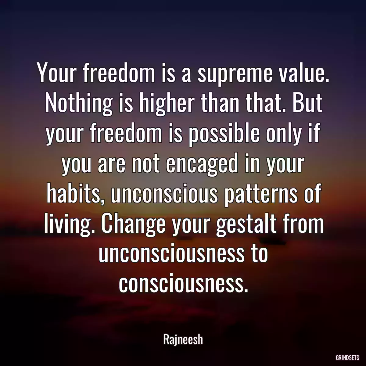 Your freedom is a supreme value. Nothing is higher than that. But your freedom is possible only if you are not encaged in your habits, unconscious patterns of living. Change your gestalt from unconsciousness to consciousness.