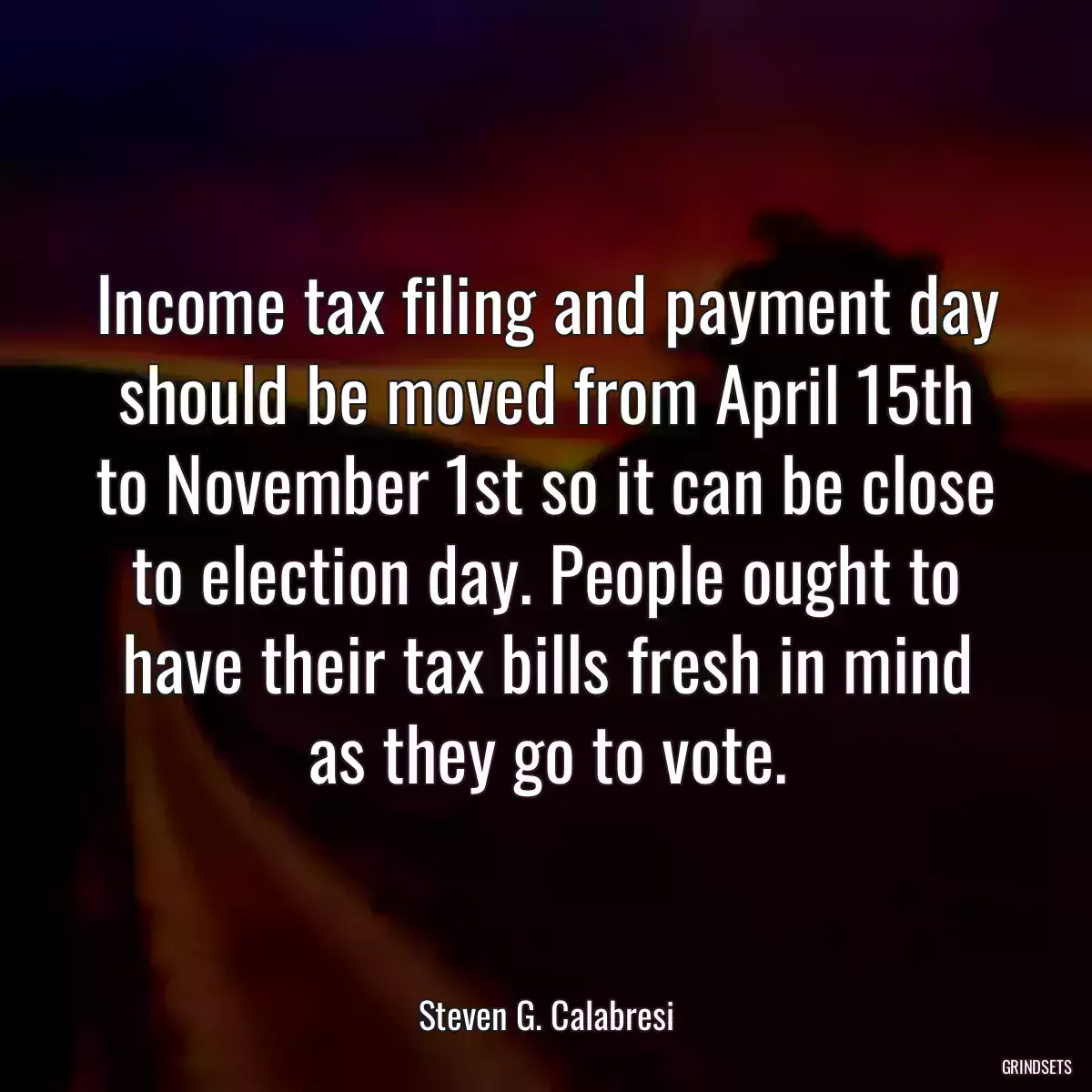 Income tax filing and payment day should be moved from April 15th to November 1st so it can be close to election day. People ought to have their tax bills fresh in mind as they go to vote.