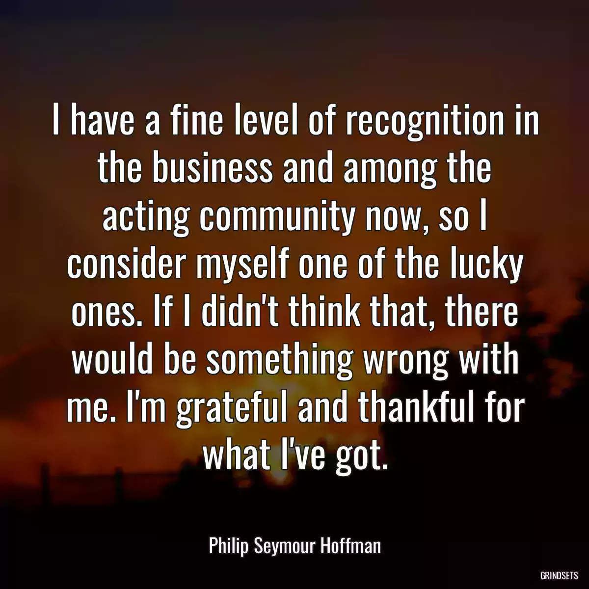 I have a fine level of recognition in the business and among the acting community now, so I consider myself one of the lucky ones. If I didn\'t think that, there would be something wrong with me. I\'m grateful and thankful for what I\'ve got.