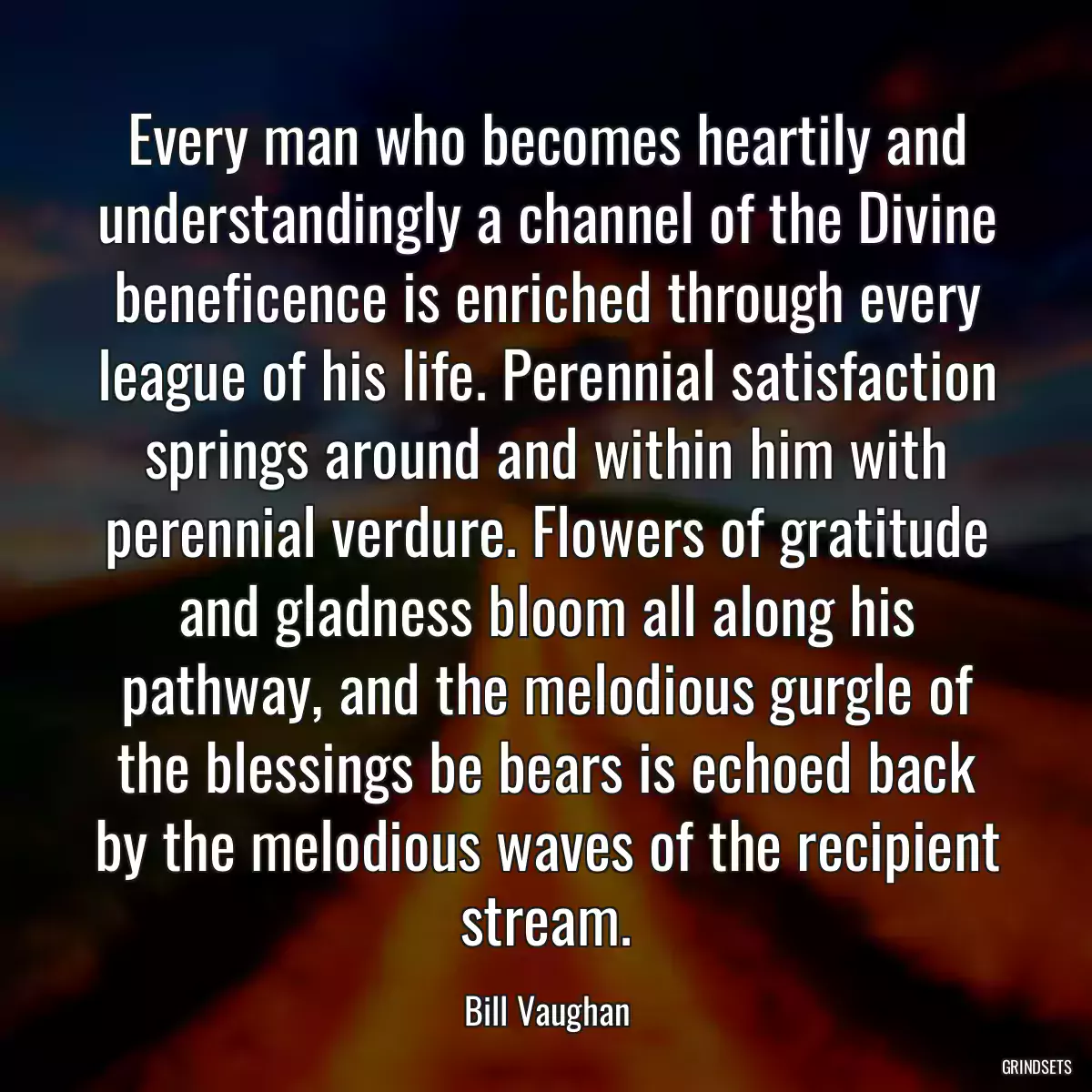 Every man who becomes heartily and understandingly a channel of the Divine beneficence is enriched through every league of his life. Perennial satisfaction springs around and within him with perennial verdure. Flowers of gratitude and gladness bloom all along his pathway, and the melodious gurgle of the blessings be bears is echoed back by the melodious waves of the recipient stream.