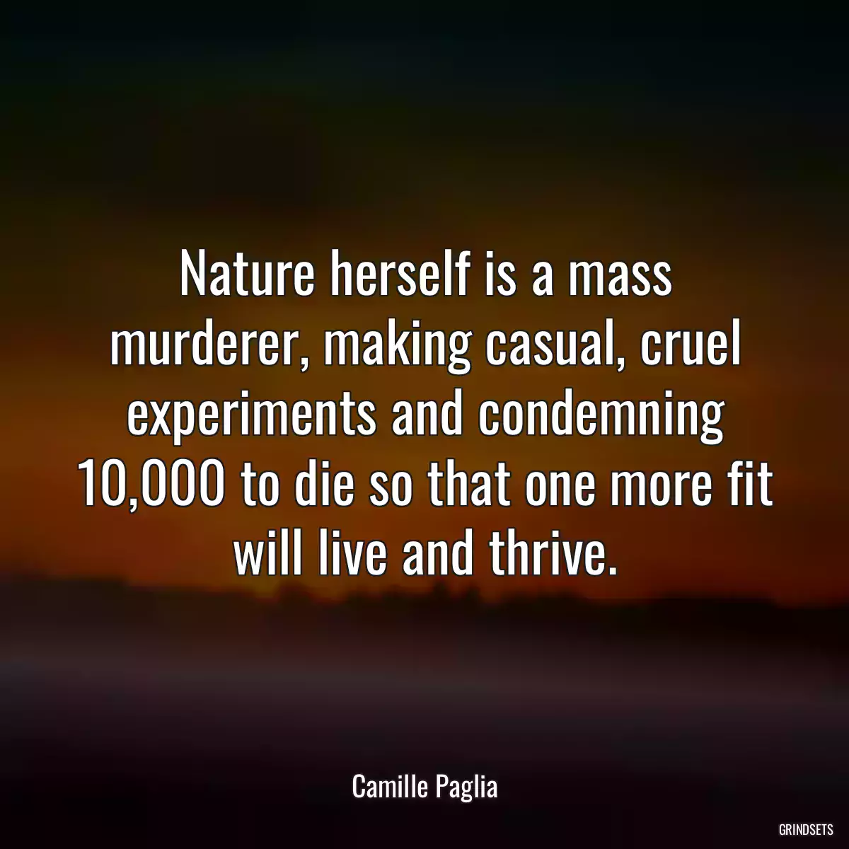 Nature herself is a mass murderer, making casual, cruel experiments and condemning 10,000 to die so that one more fit will live and thrive.