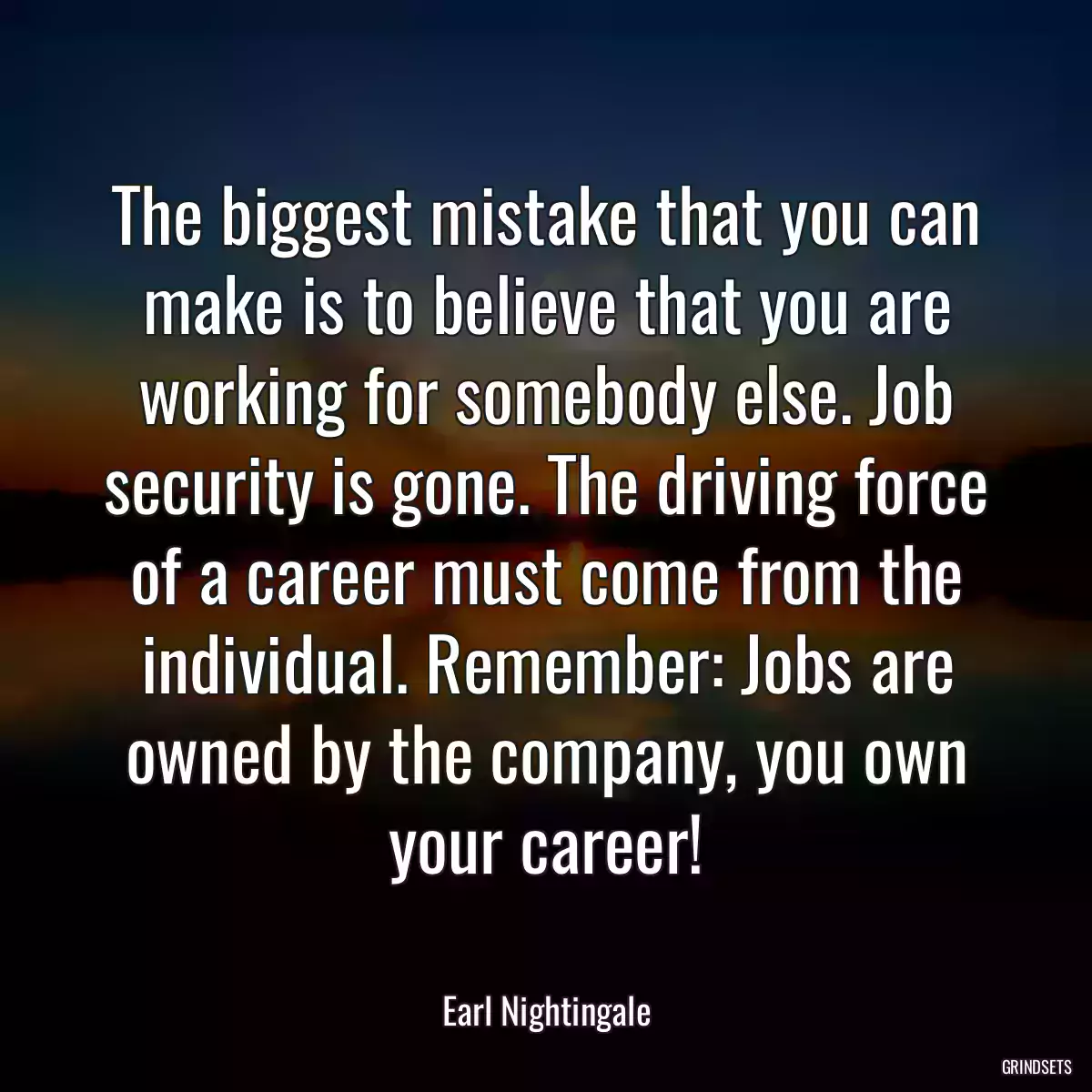 The biggest mistake that you can make is to believe that you are working for somebody else. Job security is gone. The driving force of a career must come from the individual. Remember: Jobs are owned by the company, you own your career!