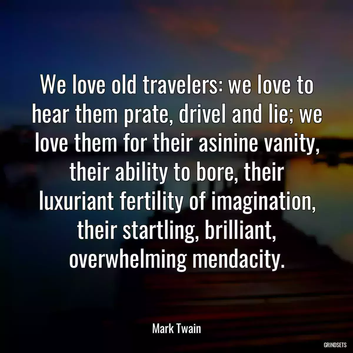We love old travelers: we love to hear them prate, drivel and lie; we love them for their asinine vanity, their ability to bore, their luxuriant fertility of imagination, their startling, brilliant, overwhelming mendacity.