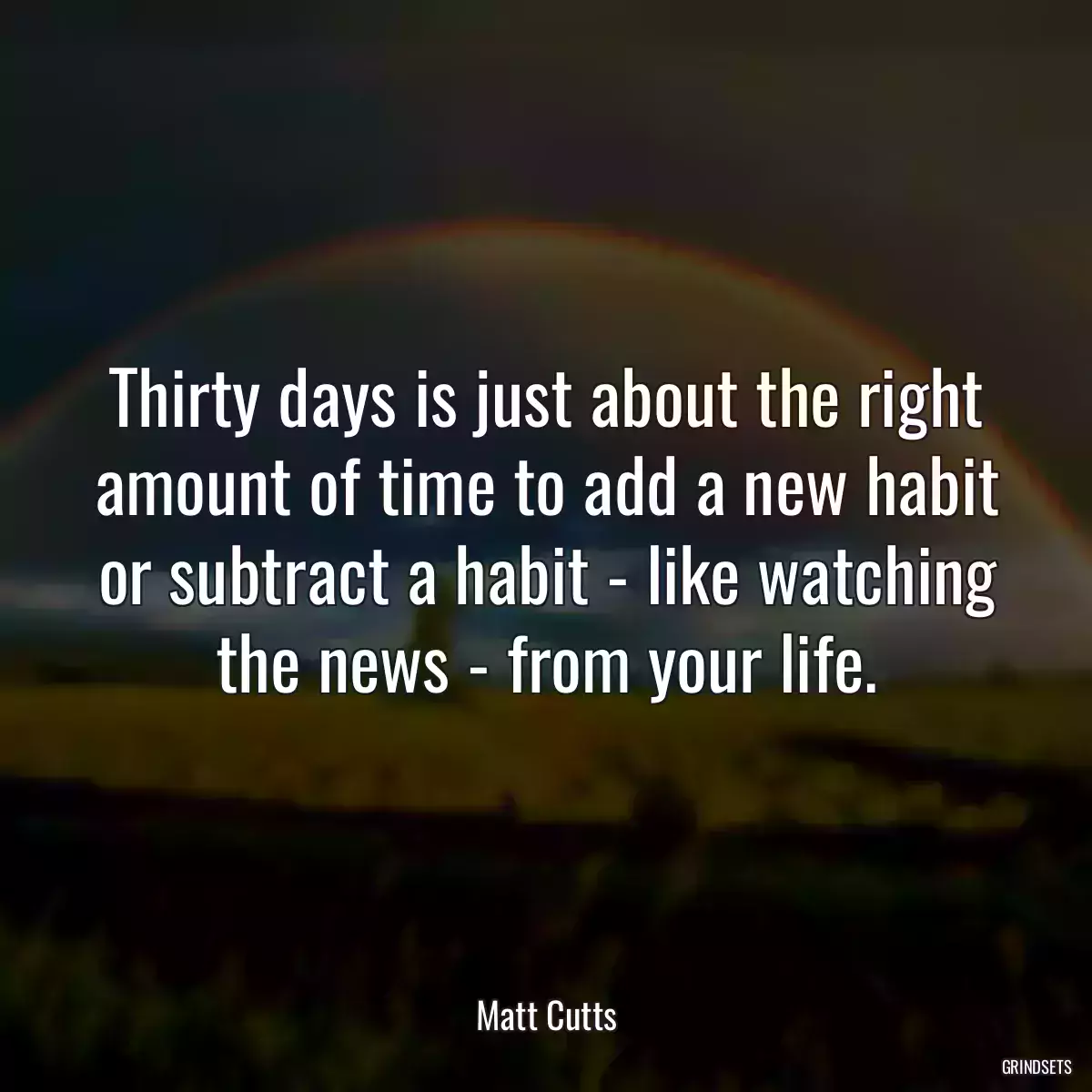 Thirty days is just about the right amount of time to add a new habit or subtract a habit - like watching the news - from your life.