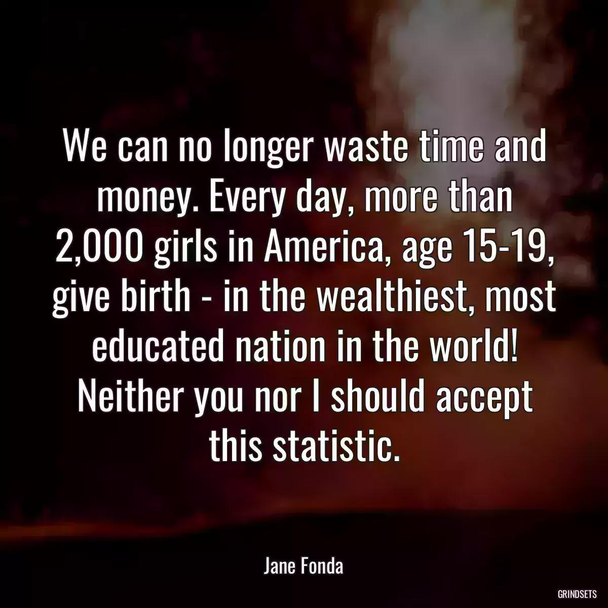 We can no longer waste time and money. Every day, more than 2,000 girls in America, age 15-19, give birth - in the wealthiest, most educated nation in the world! Neither you nor I should accept this statistic.