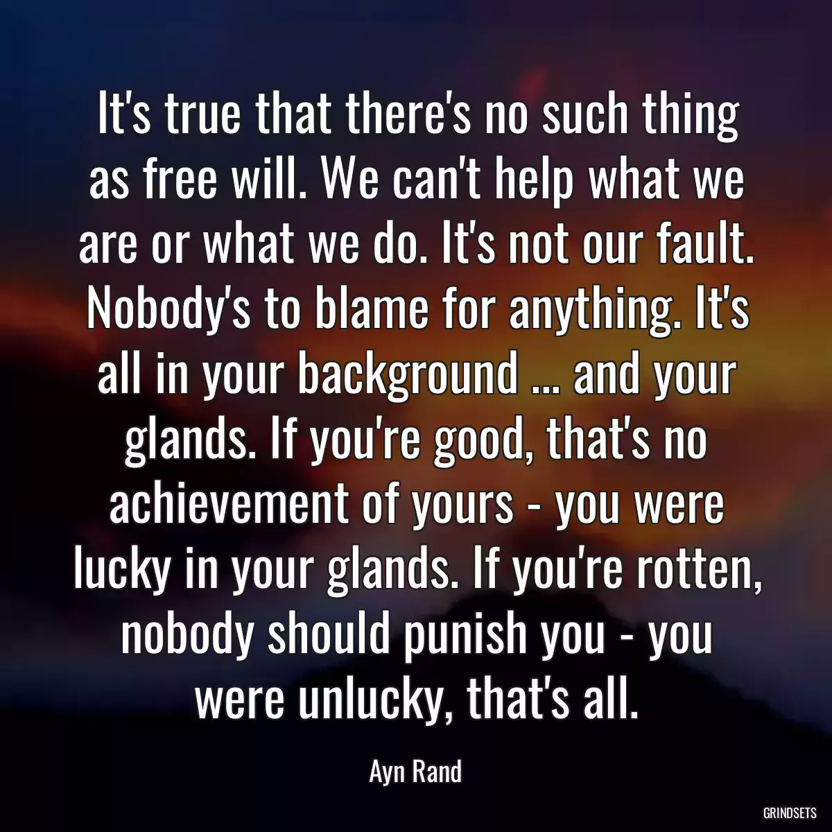 It\'s true that there\'s no such thing as free will. We can\'t help what we are or what we do. It\'s not our fault. Nobody\'s to blame for anything. It\'s all in your background ... and your glands. If you\'re good, that\'s no achievement of yours - you were lucky in your glands. If you\'re rotten, nobody should punish you - you were unlucky, that\'s all.