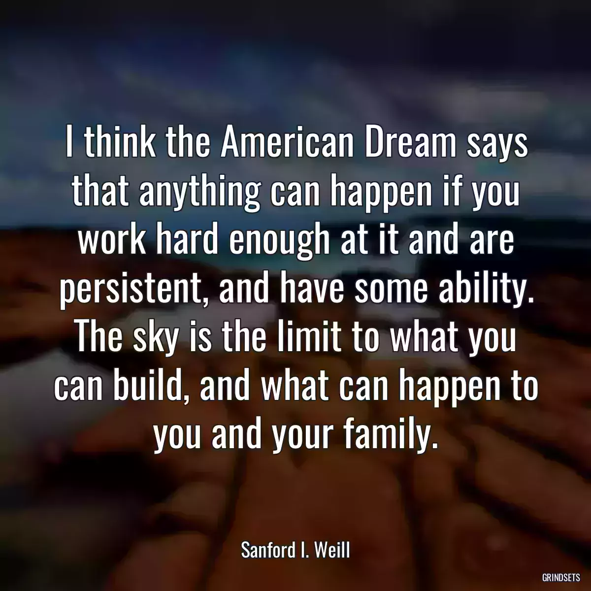 I think the American Dream says that anything can happen if you work hard enough at it and are persistent, and have some ability. The sky is the limit to what you can build, and what can happen to you and your family.