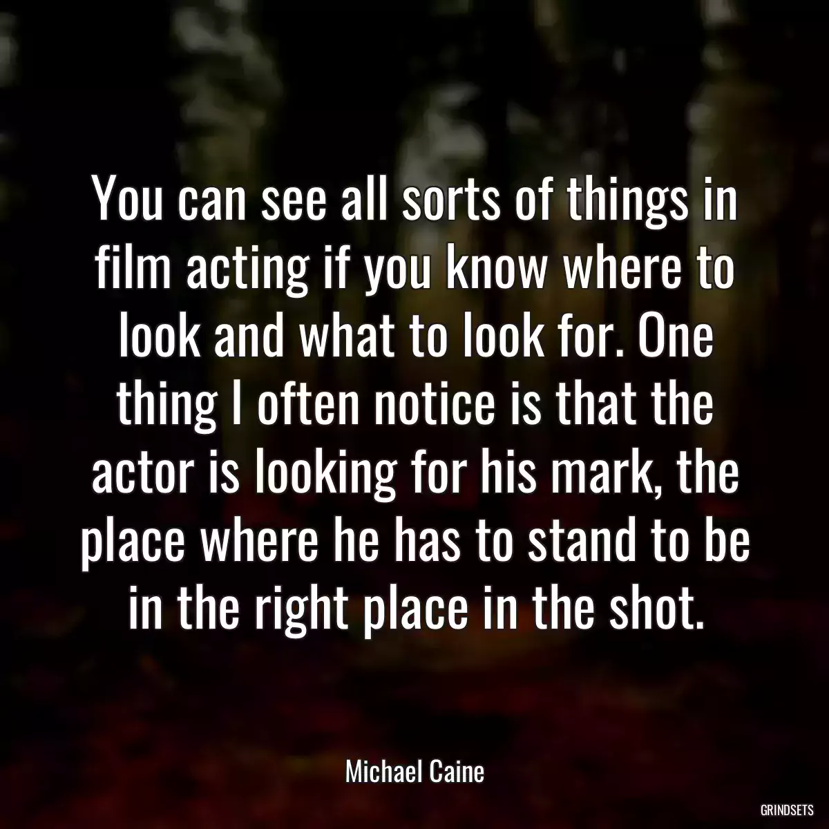 You can see all sorts of things in film acting if you know where to look and what to look for. One thing I often notice is that the actor is looking for his mark, the place where he has to stand to be in the right place in the shot.