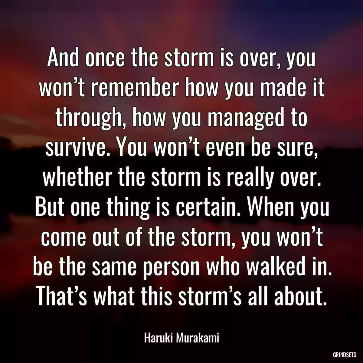 And once the storm is over, you won’t remember how you made it through, how you managed to survive. You won’t even be sure, whether the storm is really over. But one thing is certain. When you come out of the storm, you won’t be the same person who walked in. That’s what this storm’s all about.