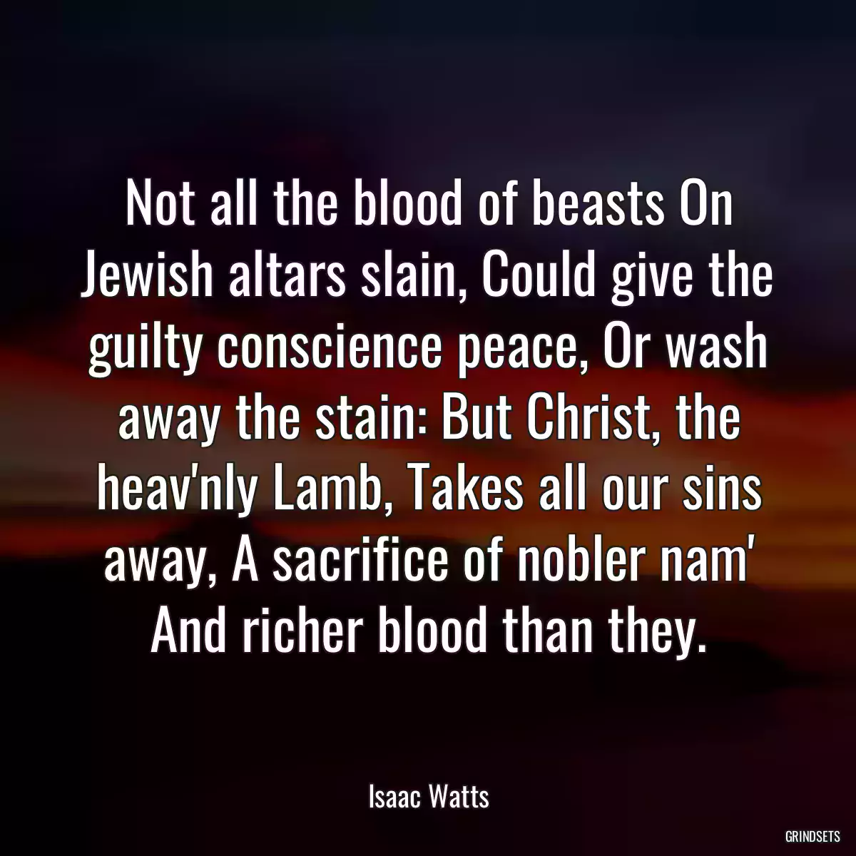 Not all the blood of beasts On Jewish altars slain, Could give the guilty conscience peace, Or wash away the stain: But Christ, the heav\'nly Lamb, Takes all our sins away, A sacrifice of nobler nam\' And richer blood than they.