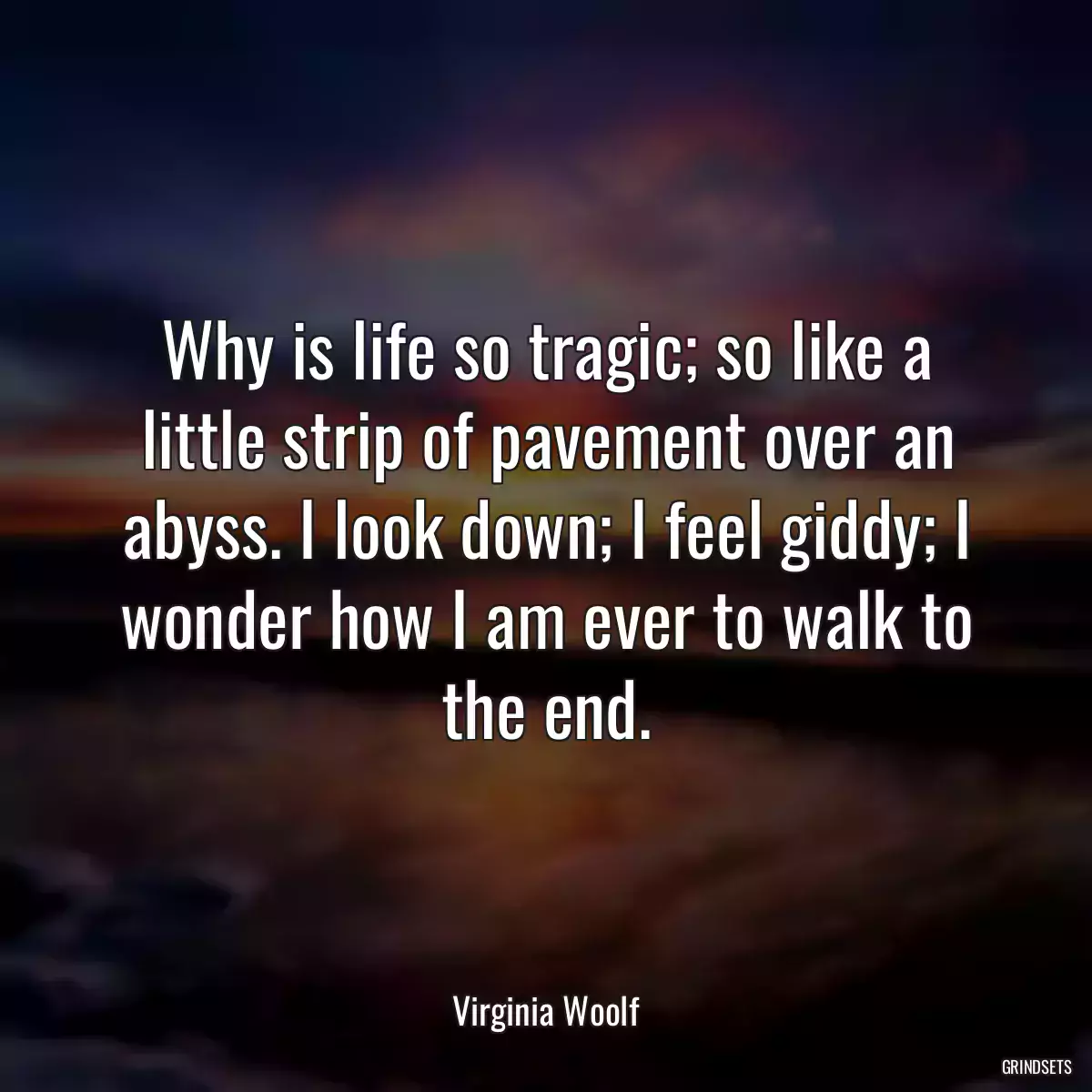 Why is life so tragic; so like a little strip of pavement over an abyss. I look down; I feel giddy; I wonder how I am ever to walk to the end.