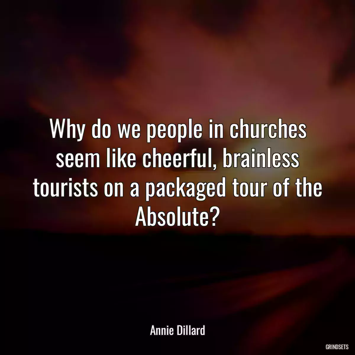 Why do we people in churches seem like cheerful, brainless tourists on a packaged tour of the Absolute?