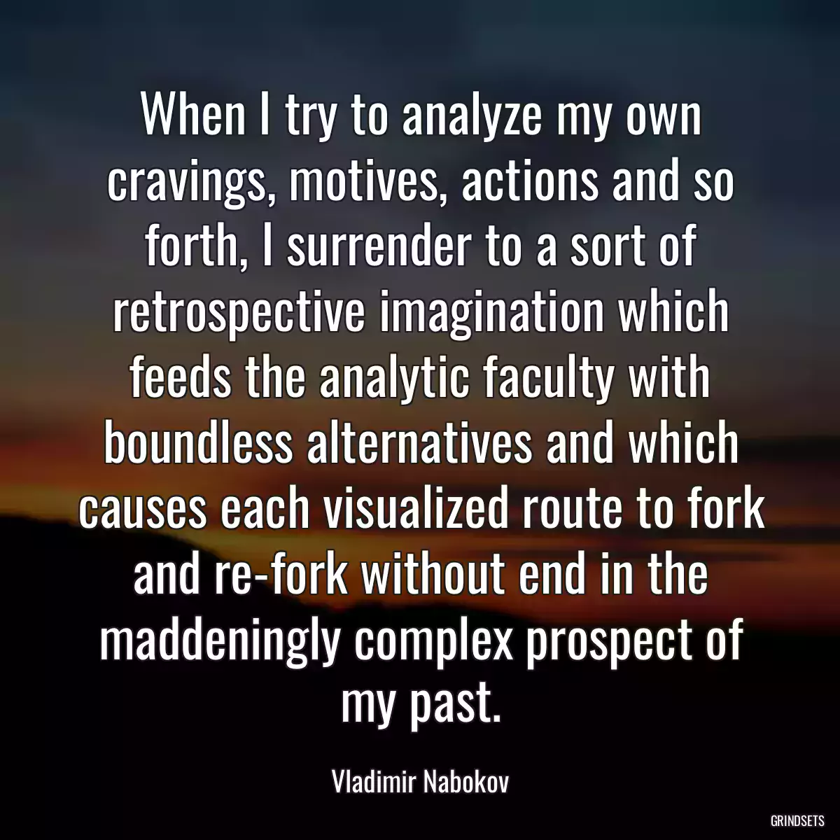 When I try to analyze my own cravings, motives, actions and so forth, I surrender to a sort of retrospective imagination which feeds the analytic faculty with boundless alternatives and which causes each visualized route to fork and re-fork without end in the maddeningly complex prospect of my past.